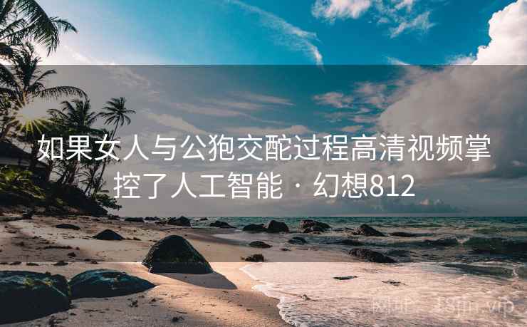 如果女人与公狍交酡过程高清视频掌控了人工智能 · 幻想812
