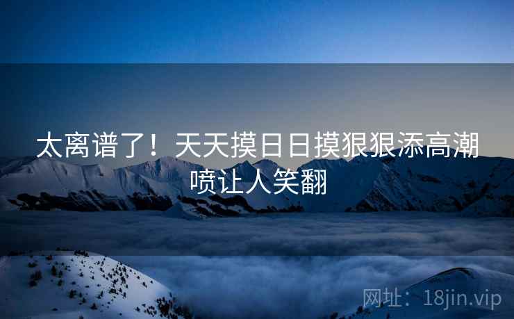 太离谱了！天天摸日日摸狠狠添高潮喷让人笑翻