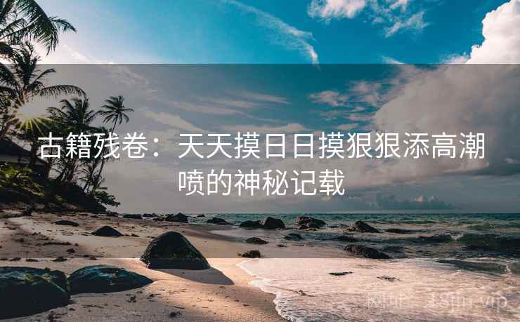 古籍残卷：天天摸日日摸狠狠添高潮喷的神秘记载