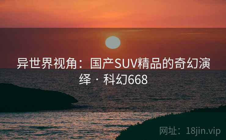 异世界视角：国产SUV精品的奇幻演绎 · 科幻668