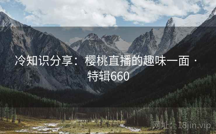 冷知识分享：樱桃直播的趣味一面 · 特辑660