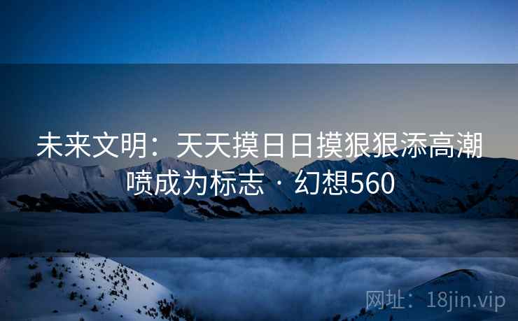 未来文明：天天摸日日摸狠狠添高潮喷成为标志 · 幻想560