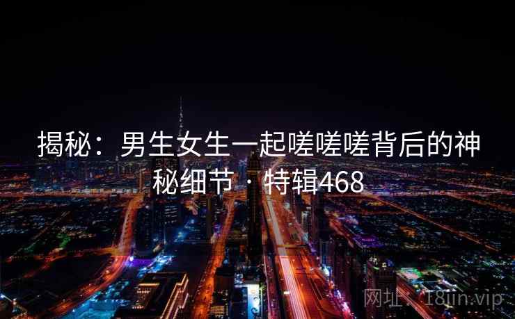 揭秘：男生女生一起嗟嗟嗟背后的神秘细节 · 特辑468